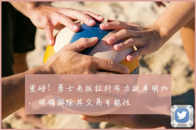 重磅!勇士老板拉科布力挺库明加,明确排除其交易可能性