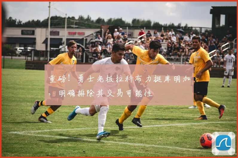 重磅!勇士老板拉科布力挺库明加,明确排除其交易可能性